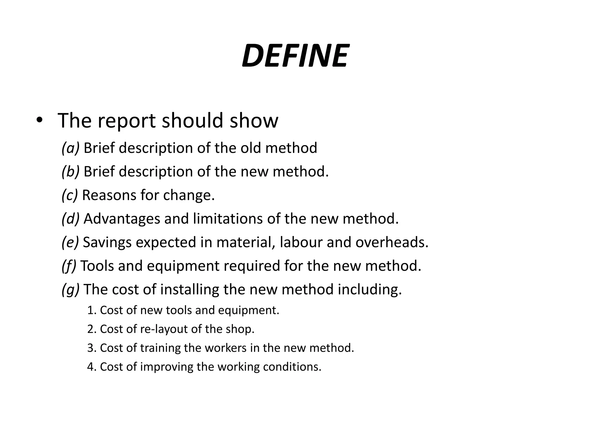 DEFINE
• The report should show
(a) Brief description of the old method
(b) Brief description of the new method.
(c) Reasons for change.
(d) Advantages and limitations of the new method.
(e) Savings expected in material, labour and overheads.
(f) Tools and equipment required for the new method.
(g) The cost of installing the new method including.
1. Cost of new tools and equipment.
2. Cost of re-layout of the shop.
3. Cost of training the workers in the new method.
4. Cost of improving the working conditions.
 