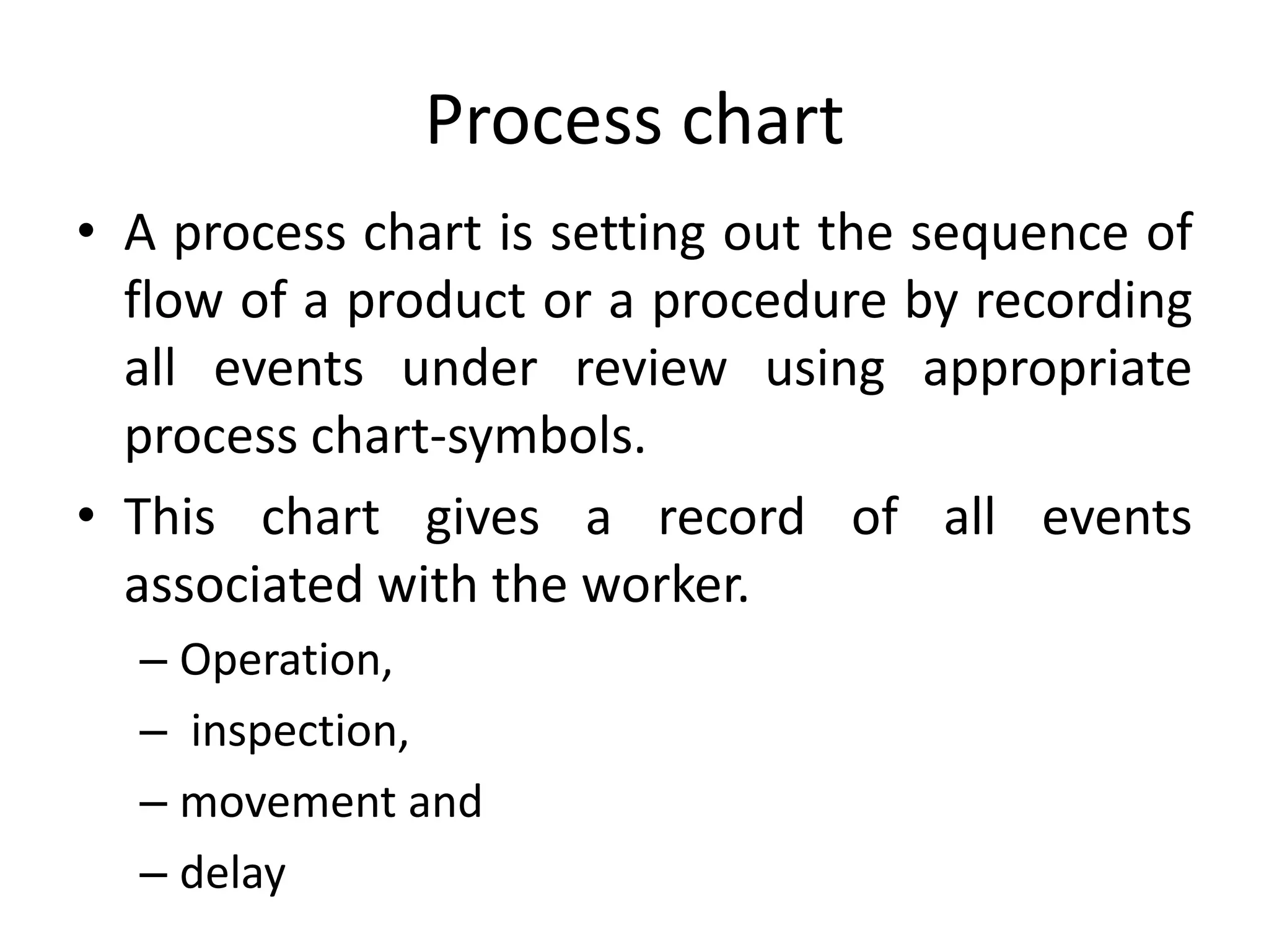 Process chart
• A process chart is setting out the sequence of
flow of a product or a procedure by recording
all events under review using appropriate
process chart-symbols.
• This chart gives a record of all events
associated with the worker.
– Operation,
– inspection,
– movement and
– delay
 