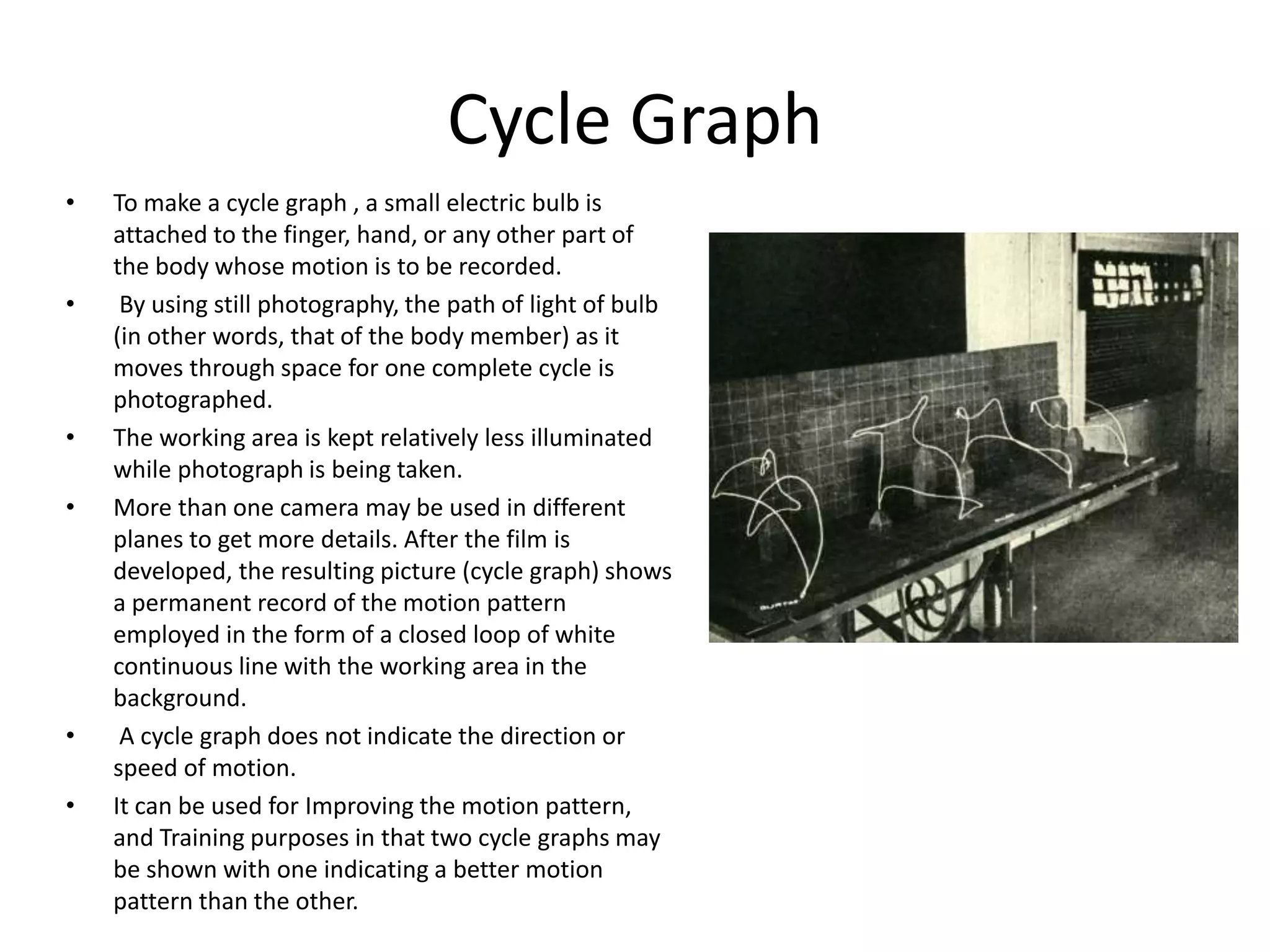 Cycle Graph
• To make a cycle graph , a small electric bulb is
attached to the finger, hand, or any other part of
the body whose motion is to be recorded.
• By using still photography, the path of light of bulb
(in other words, that of the body member) as it
moves through space for one complete cycle is
photographed.
• The working area is kept relatively less illuminated
while photograph is being taken.
• More than one camera may be used in different
planes to get more details. After the film is
developed, the resulting picture (cycle graph) shows
a permanent record of the motion pattern
employed in the form of a closed loop of white
continuous line with the working area in the
background.
• A cycle graph does not indicate the direction or
speed of motion.
• It can be used for Improving the motion pattern,
and Training purposes in that two cycle graphs may
be shown with one indicating a better motion
pattern than the other.
 