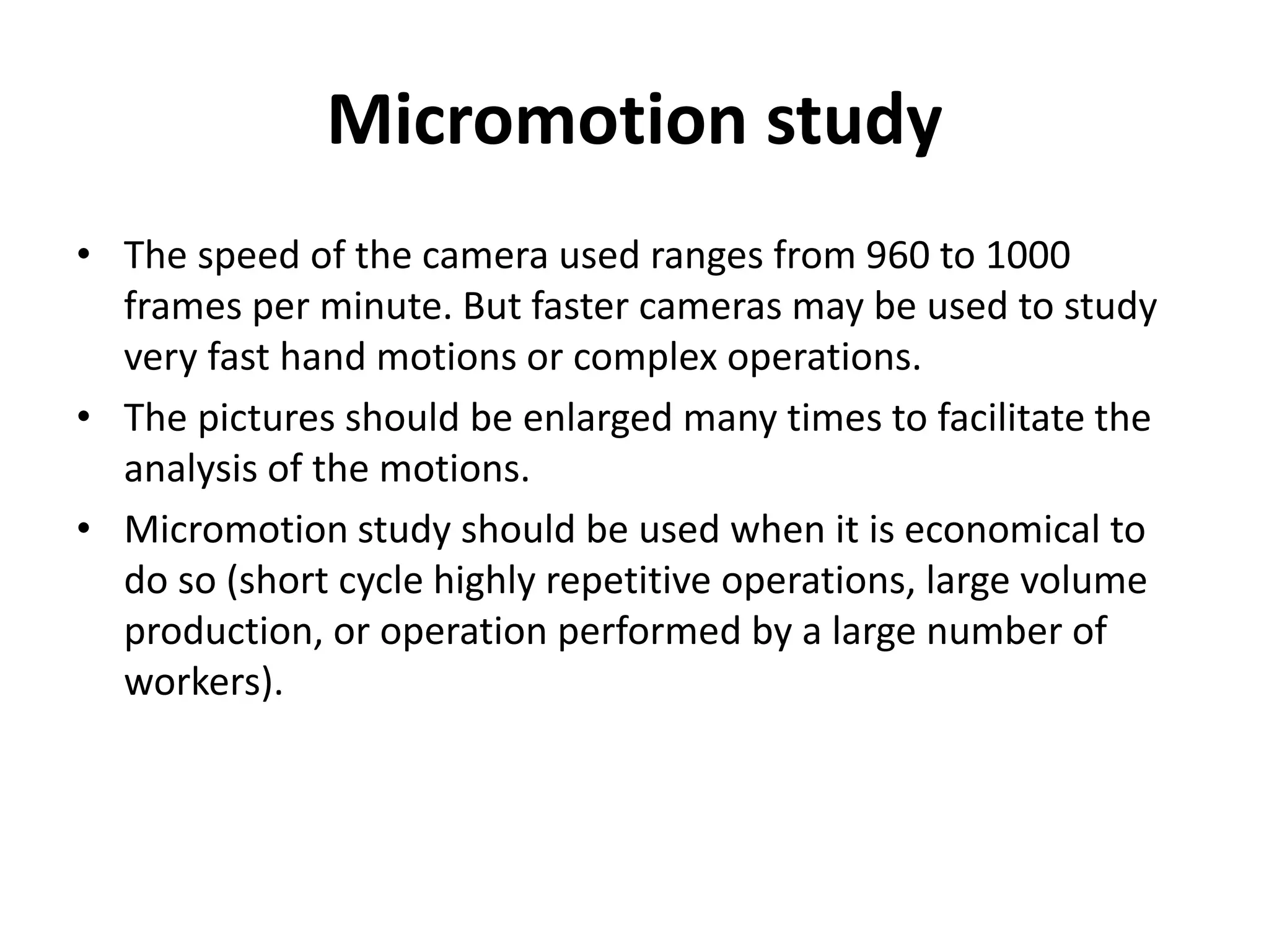Micromotion study
• The speed of the camera used ranges from 960 to 1000
frames per minute. But faster cameras may be used to study
very fast hand motions or complex operations.
• The pictures should be enlarged many times to facilitate the
analysis of the motions.
• Micromotion study should be used when it is economical to
do so (short cycle highly repetitive operations, large volume
production, or operation performed by a large number of
workers).
 