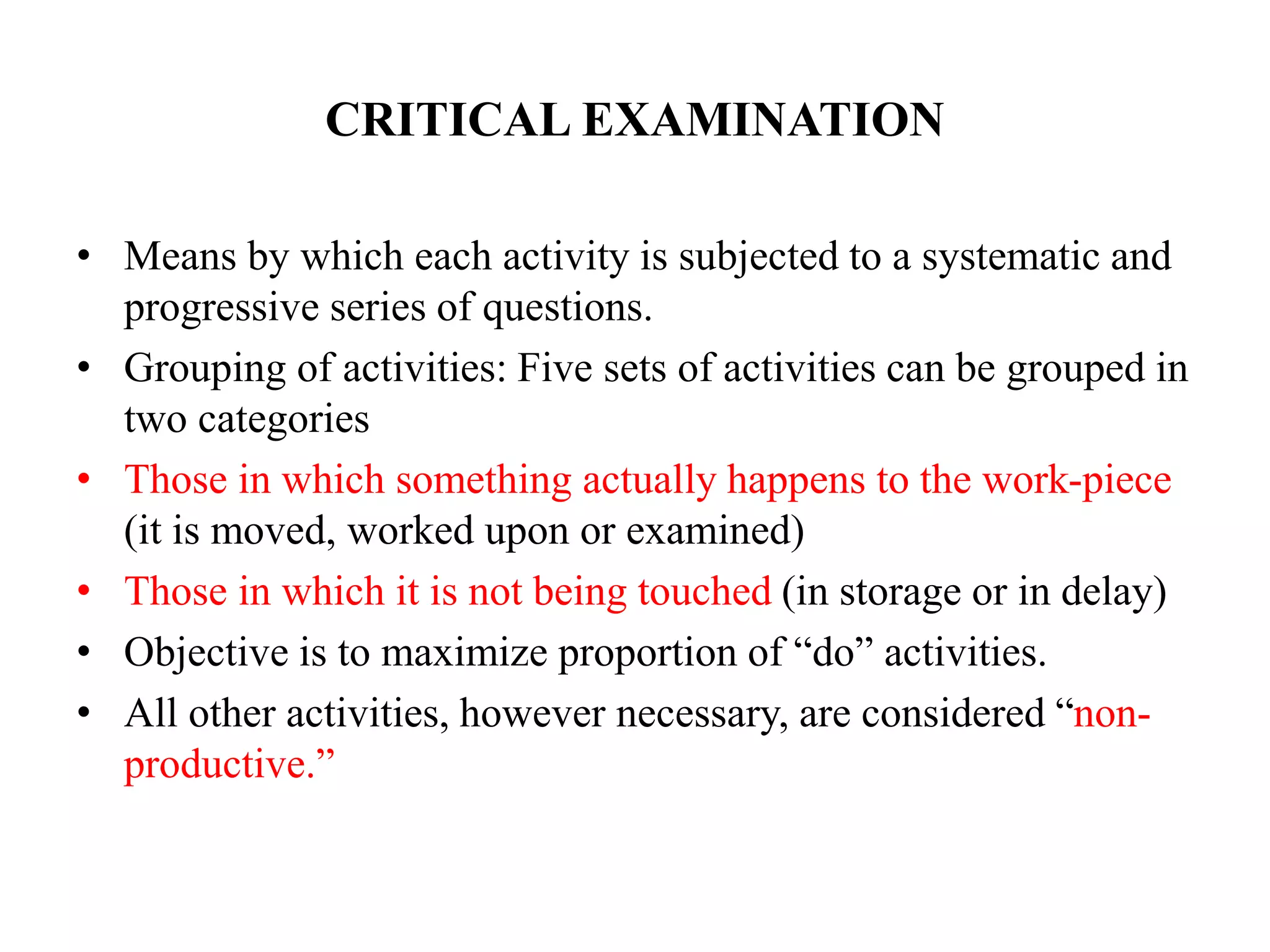 CRITICAL EXAMINATION
• Means by which each activity is subjected to a systematic and
progressive series of questions.
• Grouping of activities: Five sets of activities can be grouped in
two categories
• Those in which something actually happens to the work-piece
(it is moved, worked upon or examined)
• Those in which it is not being touched (in storage or in delay)
• Objective is to maximize proportion of “do” activities.
• All other activities, however necessary, are considered “non-
productive.”
 