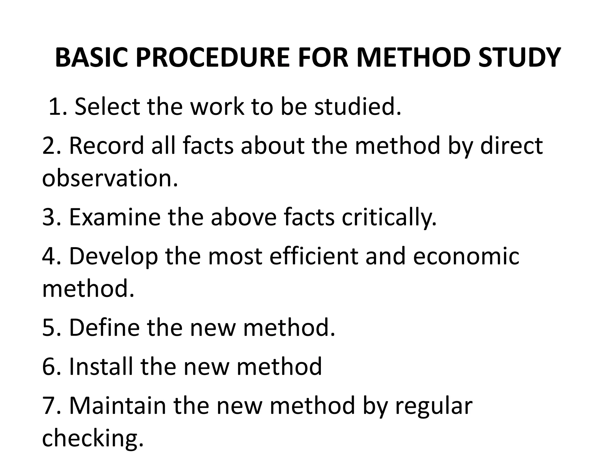 BASIC PROCEDURE FOR METHOD STUDY
1. Select the work to be studied.
2. Record all facts about the method by direct
observation.
3. Examine the above facts critically.
4. Develop the most efficient and economic
method.
5. Define the new method.
6. Install the new method
7. Maintain the new method by regular
checking.
 