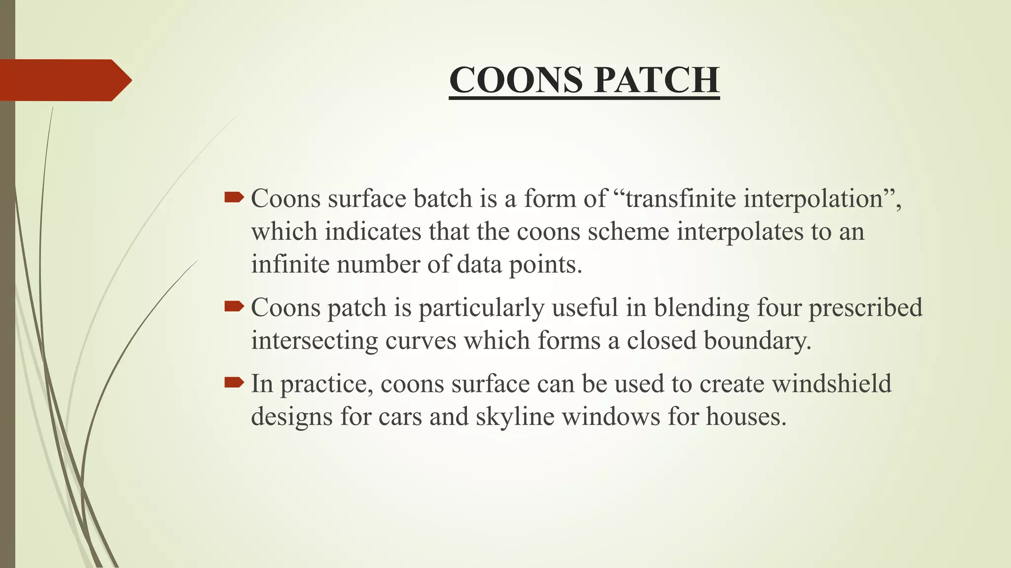 COONS PATCH
Coons surface batch is a form of “transfinite interpolation”,
which indicates that the coons scheme interpolates to an
infinite number of data points.
Coons patch is particularly useful in blending four prescribed
intersecting curves which forms a closed boundary.
In practice, coons surface can be used to create windshield
designs for cars and skyline windows for houses.
 