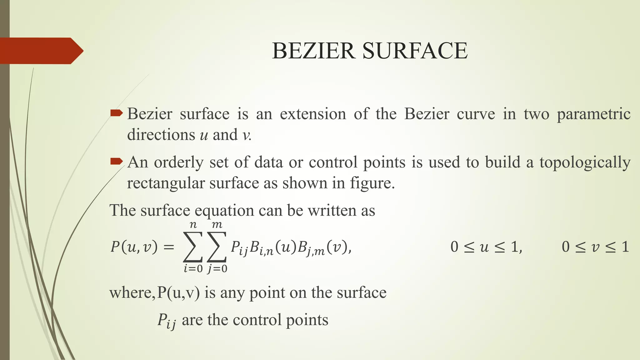 BEZIER SURFACE
Bezier surface is an extension of the Bezier curve in two parametric
directions u and v.
An orderly set of data or control points is used to build a topologically
rectangular surface as shown in figure.
The surface equation can be written as
𝑃 𝑢, 𝑣 =
𝑖=0
𝑛
𝑗=0
𝑚
𝑃𝑖𝑗𝐵𝑖,𝑛 𝑢 𝐵𝑗,𝑚 𝑣 , 0 ≤ 𝑢 ≤ 1, 0 ≤ 𝑣 ≤ 1
where,P(u,v) is any point on the surface
𝑃𝑖𝑗 are the control points
 