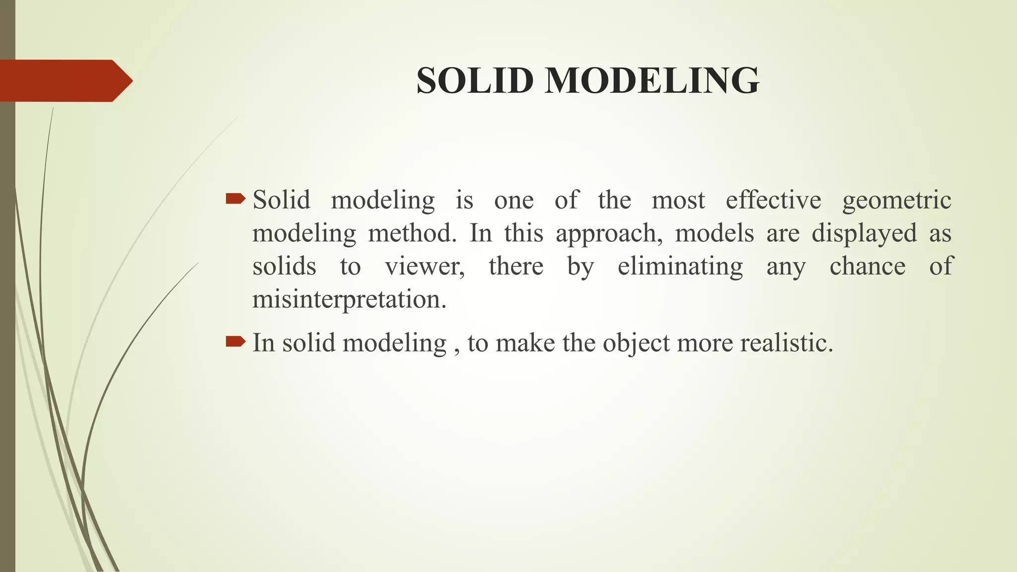 SOLID MODELING
Solid modeling is one of the most effective geometric
modeling method. In this approach, models are displayed as
solids to viewer, there by eliminating any chance of
misinterpretation.
In solid modeling , to make the object more realistic.
 