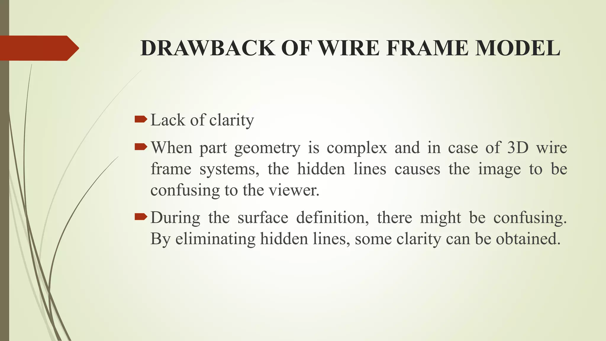 DRAWBACK OF WIRE FRAME MODEL
Lack of clarity
When part geometry is complex and in case of 3D wire
frame systems, the hidden lines causes the image to be
confusing to the viewer.
During the surface definition, there might be confusing.
By eliminating hidden lines, some clarity can be obtained.
 