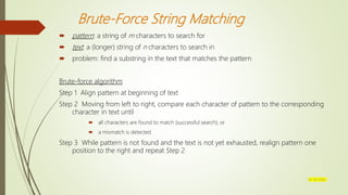 Brute-Force String Matching
 pattern: a string of m characters to search for
 text: a (longer) string of n characters to search in
 problem: find a substring in the text that matches the pattern
Brute-force algorithm
Step 1 Align pattern at beginning of text
Step 2 Moving from left to right, compare each character of pattern to the corresponding
character in text until
 all characters are found to match (successful search); or
 a mismatch is detected
Step 3 While pattern is not found and the text is not yet exhausted, realign pattern one
position to the right and repeat Step 2
07-03-2022
 