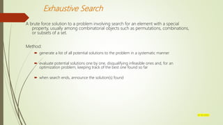 Exhaustive Search
A brute force solution to a problem involving search for an element with a special
property, usually among combinatorial objects such as permutations, combinations,
or subsets of a set.
Method:
 generate a list of all potential solutions to the problem in a systematic manner
 evaluate potential solutions one by one, disqualifying infeasible ones and, for an
optimization problem, keeping track of the best one found so far
 when search ends, announce the solution(s) found
07-03-2022
 