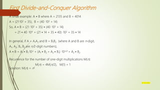First Divide-and-Conquer Algorithm
A small example: A  B where A = 2135 and B = 4014
A = (21·102 + 35), B = (40 ·102 + 14)
So, A  B = (21 ·102 + 35)  (40 ·102 + 14)
= 21  40 ·104 + (21  14 + 35  40) ·102 + 35  14
In general, if A = A1A2 and B = B1B2 (where A and B are n-digit,
A1, A2, B1, B2 are n/2-digit numbers),
A  B = A1  B1·10n + (A1  B2 + A2  B1) ·10n/2 + A2  B2
Recurrence for the number of one-digit multiplications M(n):
M(n) = 4M(n/2), M(1) = 1
Solution: M(n) = n2
07-03-2022
 