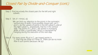 Closest Pair by Divide-and-Conquer (cont.)
Step 2 Find recursively the closest pairs for the left and right
subsets.
Step 3 Set d = min{d1, d2}
We can limit our attention to the points in the symmetric
vertical strip of width 2d as possible closest pair. Let C1
and C2 be the subsets of points in the left subset S1 and of
the right subset S2, respectively, that lie in this vertical
strip. The points in C1 and C2 are stored in increasing
order of their y coordinates, which is maintained by
merging during the execution of the next step.
Step 4 For every point P(x,y) in C1, we inspect points in
C2 that may be closer to P than d. There can be no more
than 6 such points (because d ≤ d2)!
07-03-2022
 