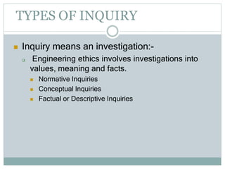TYPES OF INQUIRY
 Inquiry means an investigation:-
 Engineering ethics involves investigations into
values, meaning and facts.
 Normative Inquiries
 Conceptual Inquiries
 Factual or Descriptive Inquiries
 