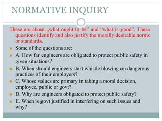 NORMATIVE INQUIRY
These are about „what ought to be‟ and “what is good”. These
questions identify and also justify the morally desirable norms
or standards.
 Some of the questions are:
 A. How far engineers are obligated to protect public safety in
given situations?
 B. When should engineers start whistle blowing on dangerous
practices of their employers?
 C. Whose values are primary in taking a moral decision,
employee, public or govt?
 D. Why are engineers obligated to protect public safety?
 E. When is govt justified in interfering on such issues and
why?
 