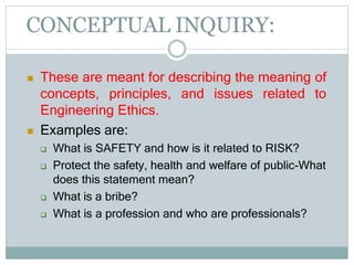 CONCEPTUAL INQUIRY:
 These are meant for describing the meaning of
concepts, principles, and issues related to
Engineering Ethics.
 Examples are:
 What is SAFETY and how is it related to RISK?
 Protect the safety, health and welfare of public-What
does this statement mean?
 What is a bribe?
 What is a profession and who are professionals?
 