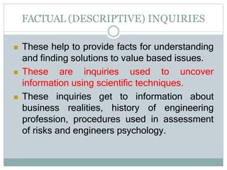 FACTUAL (DESCRIPTIVE) INQUIRIES
 These help to provide facts for understanding
and finding solutions to value based issues.
 These are inquiries used to uncover
information using scientific techniques.
 These inquiries get to information about
business realities, history of engineering
profession, procedures used in assessment
of risks and engineers psychology.
 