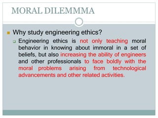 MORAL DILEMMMA
 Why study engineering ethics?
 Engineering ethics is not only teaching moral
behavior in knowing about immoral in a set of
beliefs, but also increasing the ability of engineers
and other professionals to face boldly with the
moral problems arising from technological
advancements and other related activities.
 