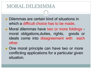 MORAL DILEMMMA
 Dilemmas are certain kind of situations in
which a difficult choice has to be made.
 Moral dilemmas have two or more foldings -
moral obligations,duties, rights, goods or
ideals come into disagreement with each
other.
 One moral principle can have two or more
conflicting applications for a particular given
situation.
 