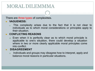 MORAL DILEMMMA
There are three types of complexities.
 VAGUENESS:
 This complexity arises due to the fact that it is not clear to
individuals as to which moral considerations or principles apply to
their situation.
 CONFLICTING REASONS
 Even when it is perfectly clear as to which moral principle is
applicable to one’s situation, there could develop a situation
where in two or more clearly applicable moral principles come
into conflict.
 DISAGREEMENT
 Individuals and groups may disagree how to interpret, apply and
balance moral reasons in particular situations.
 