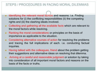  Identifying the relevant moral factors and reasons: i.e. Finding
solutions for (i) the conflicting responsibilities (ii) the competing
rights and (iii) the clashing ideals involved.
 Collecting and gathering all the available facts which are relevant to
the moral factors while resolving.
 Ranking the moral considerations or principles on the basis of
importance as applicable to the situation.
 Considering alternative courses of action for resolving the problems
and tracing the full implications of each. i.e. conducting factual
inquiries.
 Having talked with the colleagues, friend about the problem getting
their suggestions and alternative ideas on resolving that dilemma.
 Arriving at a careful and reasonable judgment or solution by taking
into consideration of all important moral factors and reasons on the
basis of the facts or truths.
STEPS / PROCEDURES IN FACING MORAL DILEMMAS
 