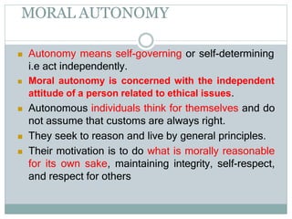 MORAL AUTONOMY
 Autonomy means self-governing or self-determining
i.e act independently.
 Moral autonomy is concerned with the independent
attitude of a person related to ethical issues.
 Autonomous individuals think for themselves and do
not assume that customs are always right.
 They seek to reason and live by general principles.
 Their motivation is to do what is morally reasonable
for its own sake, maintaining integrity, self-respect,
and respect for others
 