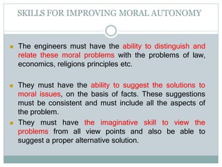 SKILLS FOR IMPROVING MORAL AUTONOMY
 The engineers must have the ability to distinguish and
relate these moral problems with the problems of law,
economics, religions principles etc.
 They must have the ability to suggest the solutions to
moral issues, on the basis of facts. These suggestions
must be consistent and must include all the aspects of
the problem.
 They must have the imaginative skill to view the
also be able to
problems from all view points and
suggest a proper alternative solution.
 
