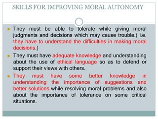 SKILLS FOR IMPROVING MORAL AUTONOMY
 They must be able to tolerate while giving moral
judgments and decisions which may cause trouble.( i.e.
they have to understand the difficulties in making moral
decisions.)
 They must have adequate knowledge and understanding
about the use of ethical language so as to defend or
support their views with others.
 They must have some better knowledge in
understanding the importance of suggestions and
better solutions while resolving moral problems and also
about the importance of tolerance on some critical
situations.
 