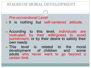 STAGES OF MORAL DEVELOPMENT
Pre-conventional Level:
 It is nothing but self-centered attitude.
 According to this level, individuals are
motivated by their willingness to avoid
punishment, or by their desire to satisfy their
own needs
 This level is related to the moral
development of children and some
adults who never want to go beyond a
certain limit.
 
