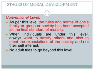 STAGES OF MORAL DEVELOPMENT
Conventional Level:
 As per this level the rules and norms of one’s
family or group or society has been accepted
as the final standard of morality.
 When individuals are under this level,
always want to satisfy others and also to
meet the expectations of the society and not
their self interest.
 No adult tries to go beyond this level.
 