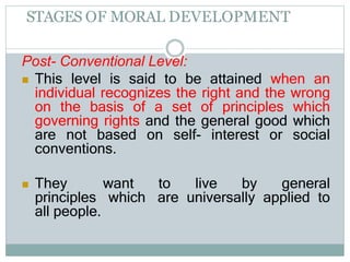 STAGES OF MORAL DEVELOPMENT
Post- Conventional Level:
 This level is said to be attained when an
individual recognizes the right and the wrong
on the basis of a set of principles which
governing rights and the general good which
are not based on self- interest or social
conventions.
 They want to live by general
principles which are universally applied to
all people.
 