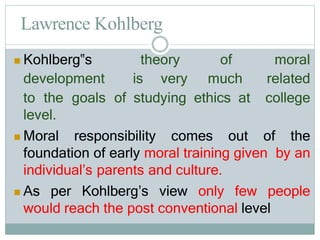 Lawrence Kohlberg
 Kohlberg‟s theory of moral
development is very much related
to the goals of studying ethics at college
level.
 Moral responsibility comes out of the
foundation of early moral training given by an
individual’s parents and culture.
 As per Kohlberg’s view only few people
would reach the post conventional level
 