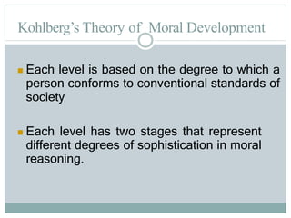 Kohlberg’s Theory of Moral Development
 Each level is based on the degree to which a
person conforms to conventional standards of
society
 Each level has two stages that represent
different degrees of sophistication in moral
reasoning.
 