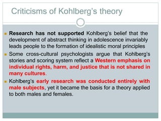 Criticisms of Kohlberg’s theory
 Research has not supported Kohlberg’s belief that the
development of abstract thinking in adolescence invariably
leads people to the formation of idealistic moral principles
 Some cross-cultural psychologists argue that Kohlberg’s
stories and scoring system reflect a Western emphasis on
individual rights, harm, and justice that is not shared in
many cultures.
 Kohlberg’s early research was conducted entirely with
male subjects, yet it became the basis for a theory applied
to both males and females.
 