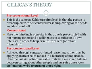 GILLIGAN’S THEORY
Pre-conventional Level
 This is the same as Kohlberg’s first level in that the person is
preoccupied with self centered reasoning, caring for the needs
and desires of self.
Conventional
 Here the thinking is opposite in that, one is preoccupied with
not hurting others and a willingness to sacrifice one’s own
interests in order to help or nurture others (or retain
friendship).
Post-conventional Level
 Achieved through context-oriented reasoning, rather than by
applying abstract rules ranked in a hierarchy of importance.
Here the individual becomes able to strike a reasoned balance
between caring about other people and pursuing one’s own
self-interest while exercising one’s rights.
 