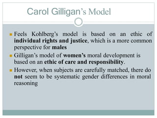 Carol Gilligan’s Model
 Feels Kohlberg’s model is based on an ethic of
individual rights and justice, which is a more common
perspective for males
 Gilligan’s model of women’s moral development is
based on an ethic of care and responsibility.
 However, when subjects are carefully matched, there do
not seem to be systematic gender differences in moral
reasoning
 