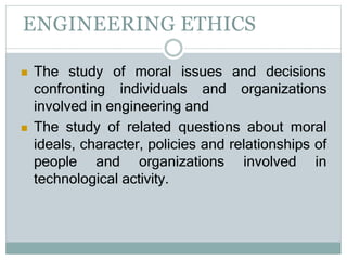 ENGINEERING ETHICS
 The study of moral issues and decisions
confronting individuals and organizations
involved in engineering and
 The study of related questions about moral
ideals, character, policies and relationships of
people and organizations involved in
technological activity.
 