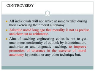 CONTROVERSY
 All individuals will not arrive at same verdict during
their exercising their moral autonomy.
 Aristotle noted long ago that morality is not as precise
and clear-cut as arithmetic.
 Aim of teaching engineering ethics is not to get
unanimous conformity of outlook by indoctrination,
authoritarian and dogmatic teaching, to improve
promotion of tolerance in the exercise of moral
autonomy hypnotism or any other technique but.
 
