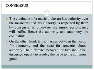 CONSENSUS
 The conductor of a music orchestra has authority over
the musicians and his authority is respected by them
by consensus as otherwise the music performance
will suffer. Hence the authority and autonomy are
compatible.
 On the other hand, tension arises between the needs
for autonomy and the need for concerns about
authority. The difference between the two should be
discussed openly to resolve the issue to the common
good.
 