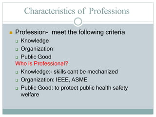 Characteristics of Professions
 Profession- meet the following criteria
 Knowledge
 Organization
 Public Good
Who is Professional?
 Knowledge:- skills cant be mechanized
 Organization: IEEE, ASME
 Public Good: to protect public health safety
welfare
 