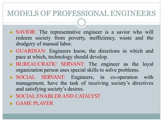 MODELS OF PROFESSIONAL ENGINEERS
 SAVIOR: The representative engineer is a savior who will
redeem society from poverty, inefficiency, waste and the
drudgery of manual labor.
 GUARDIAN: Engineers know, the directions in which and
pace at which, technology should develop.
 BUREAUCRATIC SERVANT: The engineer as the loyal
organization person uses special skills to solve problems.
 SOCIAL SERVANT: Engineers, in co-operation with
management, have the task of receiving society’s directives
and satisfying society’s desires.
 SOCIAL ENABLERAND CATALYST
 GAME PLAYER
 