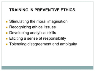 TRAINING IN PREVENTIVE ETHICS
 Stimulating the moral imagination
 Recognizing ethical issues
 Developing analytical skills
 Eliciting a sense of responsibility
 Tolerating disagreement and ambiguity
 