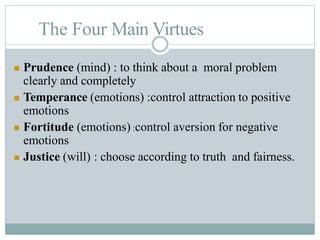 The Four Main Virtues
 Prudence (mind) : to think about a moral problem
clearly and completely
 Temperance (emotions) :control attraction to positive
emotions
 Fortitude (emotions) :control aversion for negative
emotions
 Justice (will) : choose according to truth and fairness.
 