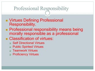 Professional Responsibility
 Virtues Defining Professional
Responsibility.
 Professional responsibility means being
morally responsible as a professional
 Classification of virtues:
 Self Directional Virtues
 Public Spirited Virtues
 Teamwork Virtues
 Proficiency Virtues
 