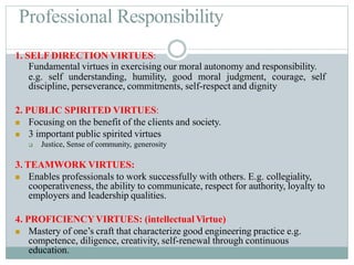 Professional Responsibility
1. SELF DIRECTION VIRTUES:
Fundamental virtues in exercising our moral autonomy and responsibility.
e.g. self understanding, humility, good moral judgment, courage, self
discipline, perseverance, commitments, self-respect and dignity
2. PUBLIC SPIRITED VIRTUES:
 Focusing on the benefit of the clients and society.
 3 important public spirited virtues
 Justice, Sense of community, generosity
3. TEAMWORK VIRTUES:
 Enables professionals to work successfully with others. E.g. collegiality,
cooperativeness, the ability to communicate, respect for authority, loyalty to
employers and leadership qualities.
4. PROFICIENCYVIRTUES: (intellectual Virtue)
 Mastery of one’s craft that characterize good engineering practice e.g.
competence, diligence, creativity, self-renewal through continuous
education.
 