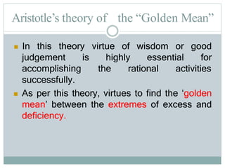 Aristotle’s theory of the “Golden Mean”
is highly essential
 In this theory virtue of wisdom or good
for
the rational activities
judgement
accomplishing
successfully.
 As per this theory, virtues to find the ‘golden
mean’ between the extremes of excess and
deficiency.
 