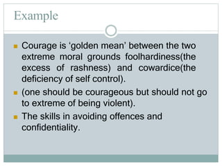 Example
 Courage is ‘golden mean’ between the two
extreme moral grounds foolhardiness(the
excess of rashness) and cowardice(the
deficiency of self control).
 (one should be courageous but should not go
to extreme of being violent).
 The skills in avoiding offences and
confidentiality.
 