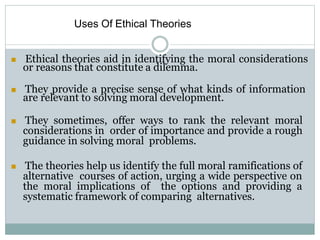 Uses Of Ethical Theories
 Ethical theories aid in identifying the moral considerations
or reasons that constitute a dilemma.
 They provide a precise sense of what kinds of information
are relevant to solving moral development.
 They sometimes, offer ways to rank the relevant moral
considerations in order of importance and provide a rough
guidance in solving moral problems.
 The theories help us identify the full moral ramifications of
alternative courses of action, urging a wide perspective on
the moral implications of the options and providing a
systematic framework of comparing alternatives.
 