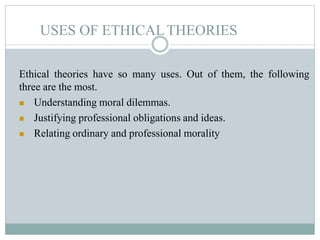 USES OF ETHICALTHEORIES
Ethical theories have so many uses. Out of them, the following
three are the most.
 Understanding moral dilemmas.
 Justifying professional obligations and ideas.
 Relating ordinary and professional morality
 