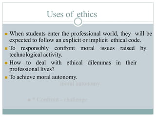 Uses of ethics
 When students enter the professional world, they will be
expected to follow an explicit or implicit ethical code.
 To responsibly confront moral issues raised by
technological activity.
 How to deal with ethical dilemmas in their
professional lives?
 To achieve moral autonomy.
 