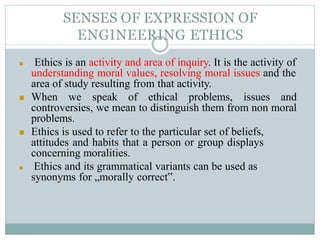 SENSES OF EXPRESSION OF
ENGINEERING ETHICS
 Ethics is an activity and area of inquiry. It is the activity of
understanding moral values, resolving moral issues and the
area of study resulting from that activity.
 When we speak of ethical problems, issues and
controversies, we mean to distinguish them from non moral
problems.
 Ethics is used to refer to the particular set of beliefs,
attitudes and habits that a person or group displays
concerning moralities.
 Ethics and its grammatical variants can be used as
synonyms for „morally correct‟.
 