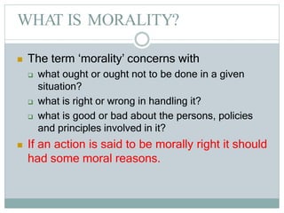 WHAT IS MORALITY?
 The term ‘morality’ concerns with
 what ought or ought not to be done in a given
situation?
 what is right or wrong in handling it?
 what is good or bad about the persons, policies
and principles involved in it?
 If an action is said to be morally right it should
had some moral reasons.
 