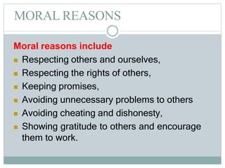 MORAL REASONS
Moral reasons include
 Respecting others and ourselves,
 Respecting the rights of others,
 Keeping promises,
 Avoiding unnecessary problems to others
 Avoiding cheating and dishonesty,
 Showing gratitude to others and encourage
them to work.
 